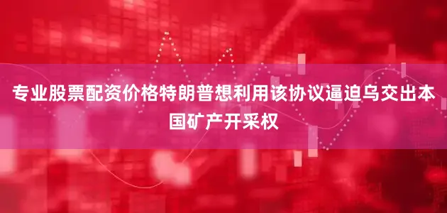 专业股票配资价格特朗普想利用该协议逼迫乌交出本国矿产开采权