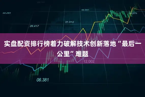 实盘配资排行榜着力破解技术创新落地“最后一公里”难题