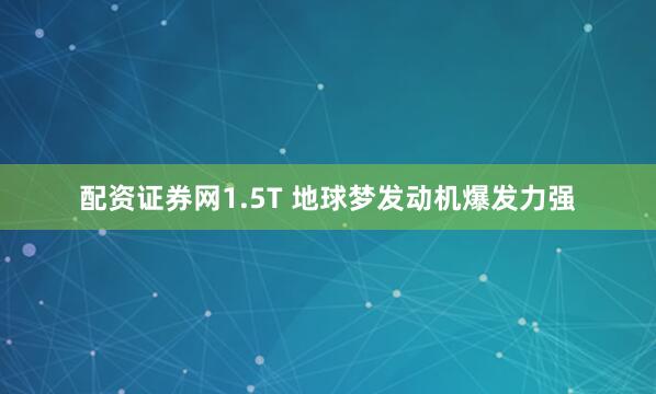 配资证券网1.5T 地球梦发动机爆发力强
