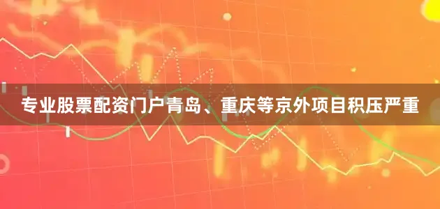 专业股票配资门户青岛、重庆等京外项目积压严重