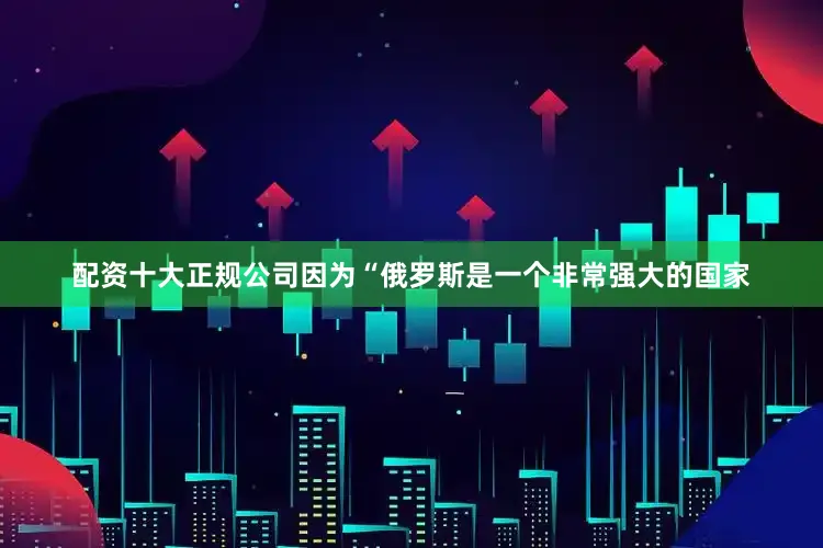 配资十大正规公司因为“俄罗斯是一个非常强大的国家