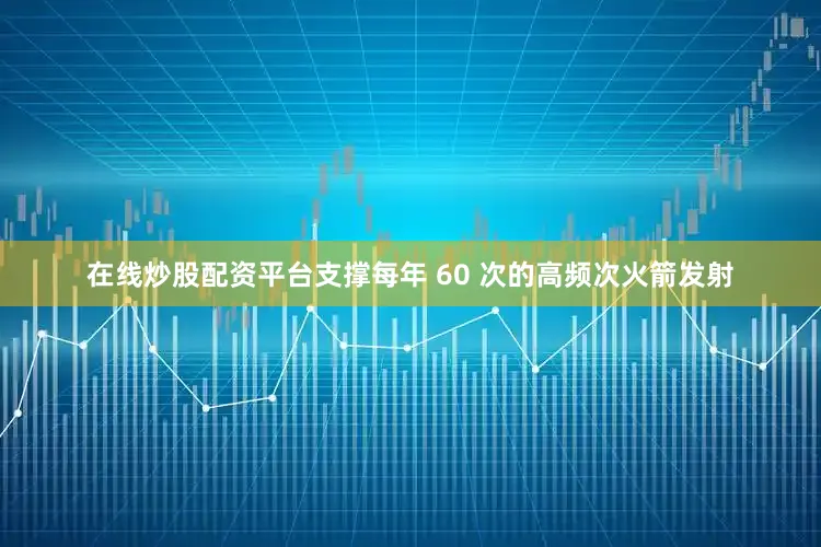 在线炒股配资平台支撑每年 60 次的高频次火箭发射